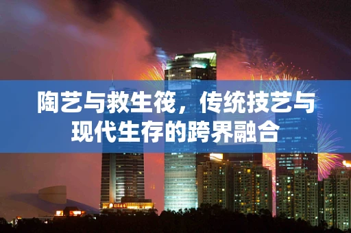 陶艺与救生筏，传统技艺与现代生存的跨界融合