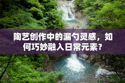 陶艺创作中的漏勺灵感，如何巧妙融入日常元素？