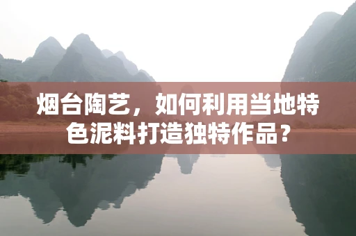 烟台陶艺，如何利用当地特色泥料打造独特作品？
