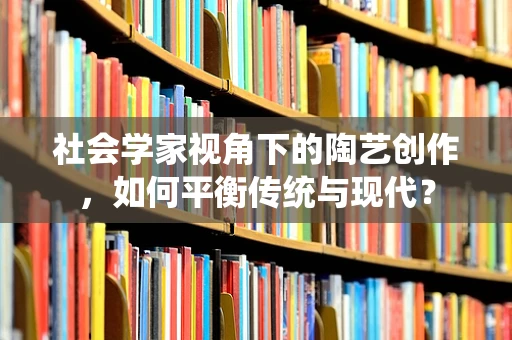 社会学家视角下的陶艺创作，如何平衡传统与现代？