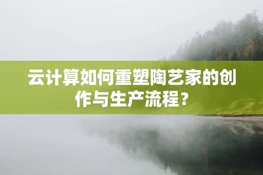 云计算如何重塑陶艺家的创作与生产流程？
