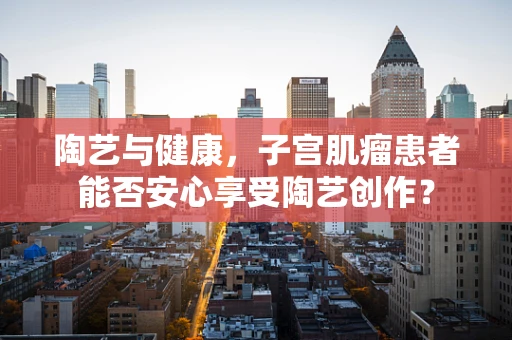 陶艺与健康，子宫肌瘤患者能否安心享受陶艺创作？