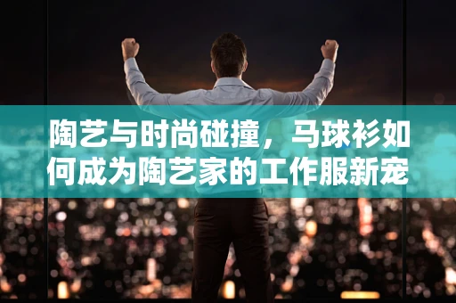 陶艺与时尚碰撞，马球衫如何成为陶艺家的工作服新宠？