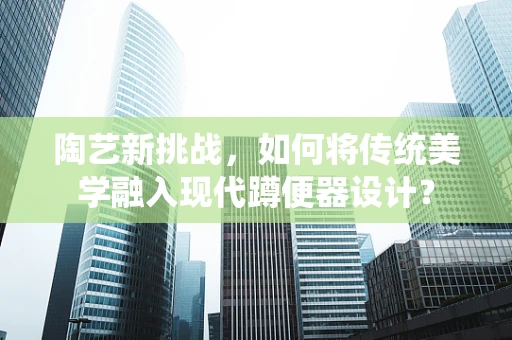 陶艺新挑战，如何将传统美学融入现代蹲便器设计？