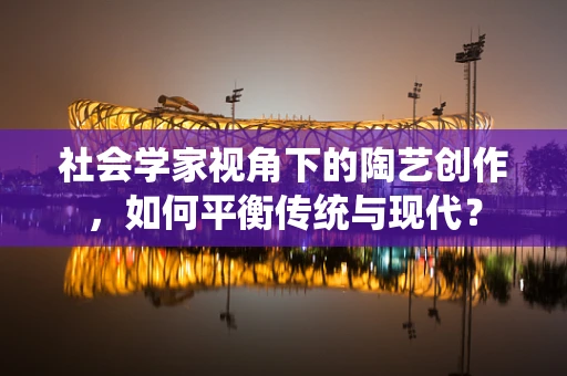 社会学家视角下的陶艺创作，如何平衡传统与现代？