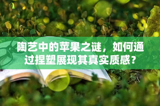 陶艺中的苹果之谜，如何通过捏塑展现其真实质感？