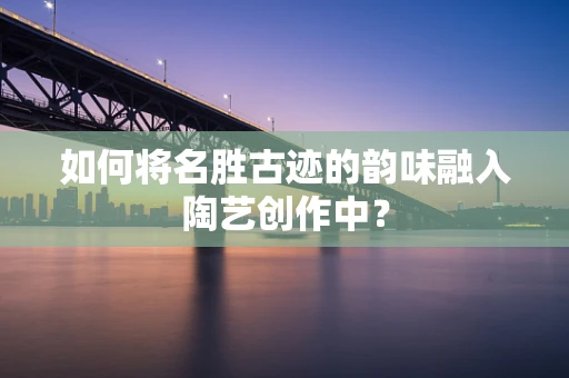 如何将名胜古迹的韵味融入陶艺创作中？
