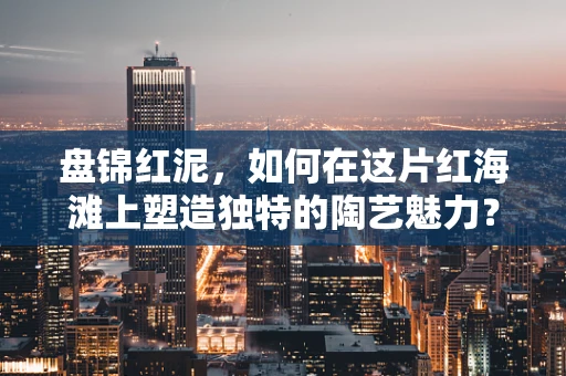 盘锦红泥，如何在这片红海滩上塑造独特的陶艺魅力？