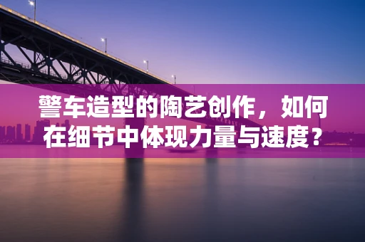 警车造型的陶艺创作，如何在细节中体现力量与速度？