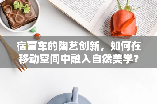 宿营车的陶艺创新，如何在移动空间中融入自然美学？