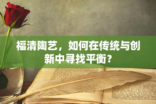 福清陶艺，如何在传统与创新中寻找平衡？