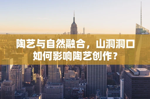 陶艺与自然融合，山洞洞口如何影响陶艺创作？