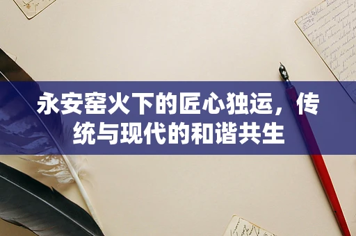 永安窑火下的匠心独运，传统与现代的和谐共生