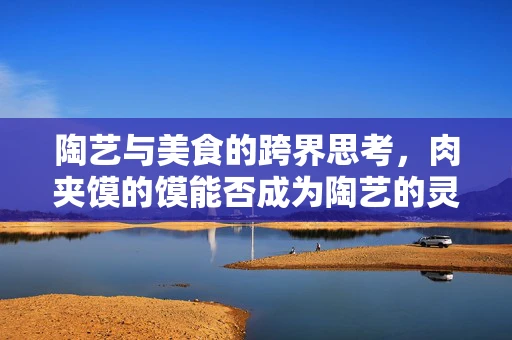 陶艺与美食的跨界思考，肉夹馍的馍能否成为陶艺的灵感之源？