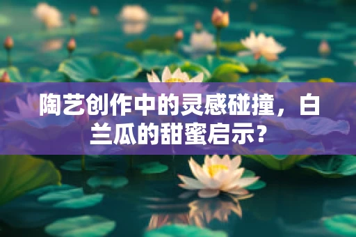 陶艺创作中的灵感碰撞，白兰瓜的甜蜜启示？