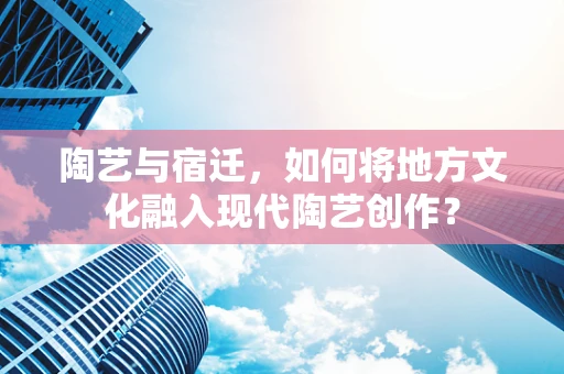 陶艺与宿迁，如何将地方文化融入现代陶艺创作？