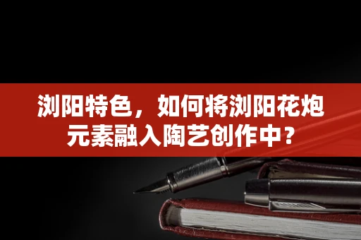 浏阳特色，如何将浏阳花炮元素融入陶艺创作中？
