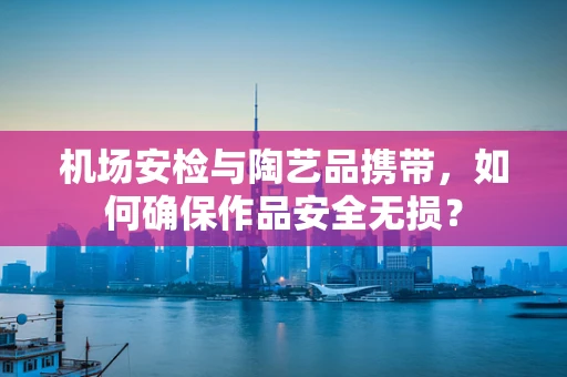 机场安检与陶艺品携带，如何确保作品安全无损？