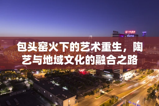 包头窑火下的艺术重生，陶艺与地域文化的融合之路