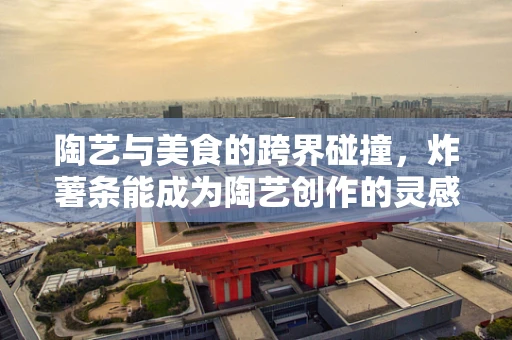 陶艺与美食的跨界碰撞，炸薯条能成为陶艺创作的灵感来源吗？