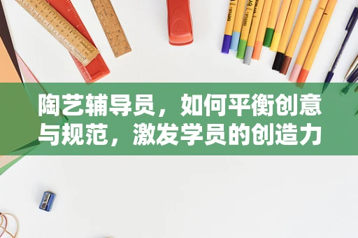 陶艺辅导员，如何平衡创意与规范，激发学员的创造力？