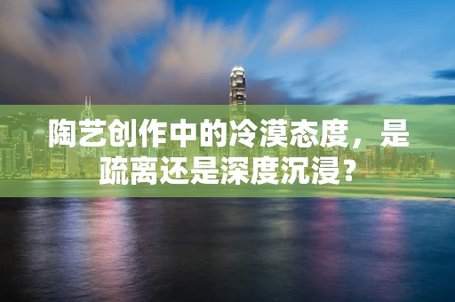 陶艺创作中的冷漠态度，是疏离还是深度沉浸？