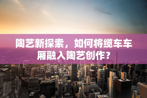 陶艺新探索，如何将缆车车厢融入陶艺创作？