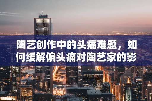 陶艺创作中的头痛难题，如何缓解偏头痛对陶艺家的影响？