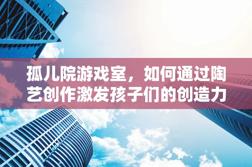 孤儿院游戏室，如何通过陶艺创作激发孩子们的创造力与情感共鸣？