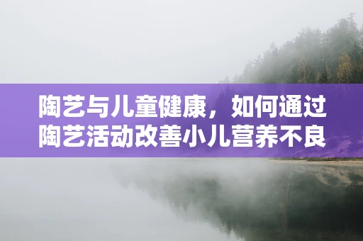 陶艺与儿童健康，如何通过陶艺活动改善小儿营养不良？