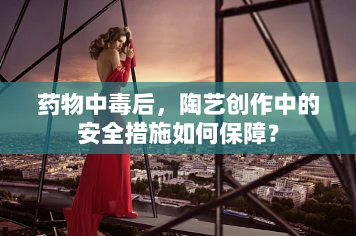 药物中毒后，陶艺创作中的安全措施如何保障？