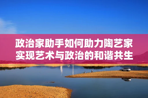 政治家助手如何助力陶艺家实现艺术与政治的和谐共生？