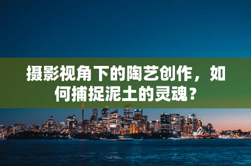 摄影视角下的陶艺创作，如何捕捉泥土的灵魂？