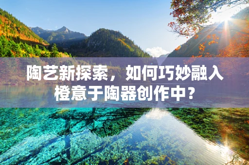 陶艺新探索，如何巧妙融入橙意于陶器创作中？