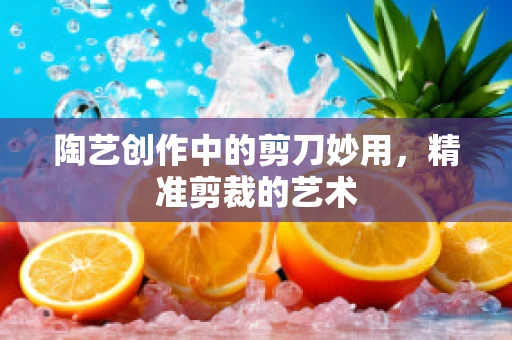 陶艺创作中的剪刀妙用，精准剪裁的艺术