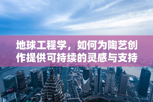 地球工程学，如何为陶艺创作提供可持续的灵感与支持？