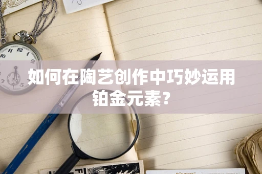 如何在陶艺创作中巧妙运用铂金元素？