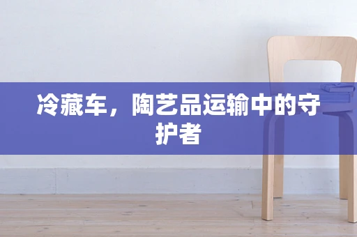 冷藏车，陶艺品运输中的守护者