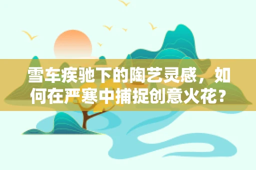 雪车疾驰下的陶艺灵感，如何在严寒中捕捉创意火花？