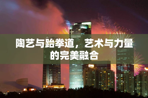 陶艺与跆拳道，艺术与力量的完美融合