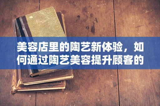 美容店里的陶艺新体验，如何通过陶艺美容提升顾客的身心平衡？