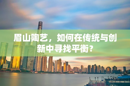 眉山陶艺，如何在传统与创新中寻找平衡？