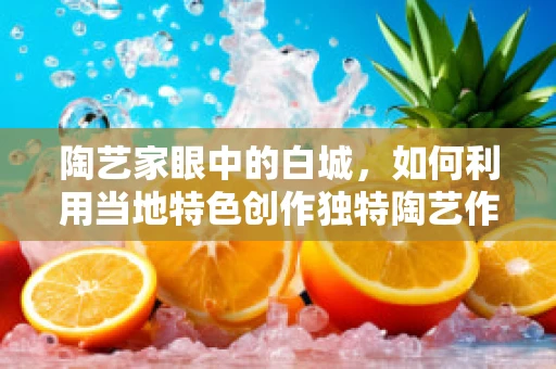 陶艺家眼中的白城，如何利用当地特色创作独特陶艺作品？