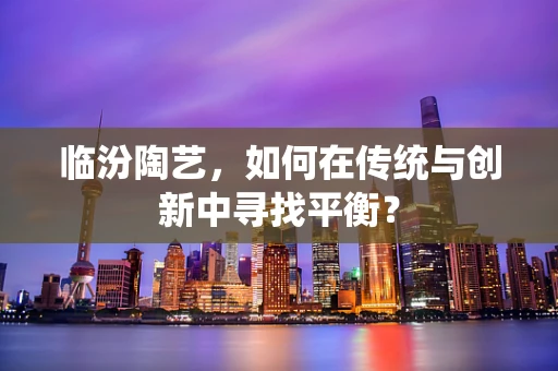 临汾陶艺，如何在传统与创新中寻找平衡？