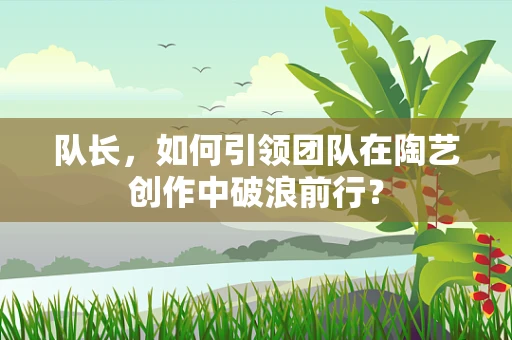 队长，如何引领团队在陶艺创作中破浪前行？