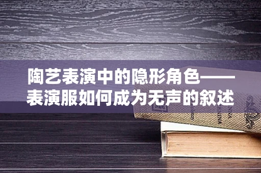 陶艺表演中的隐形角色——表演服如何成为无声的叙述者？
