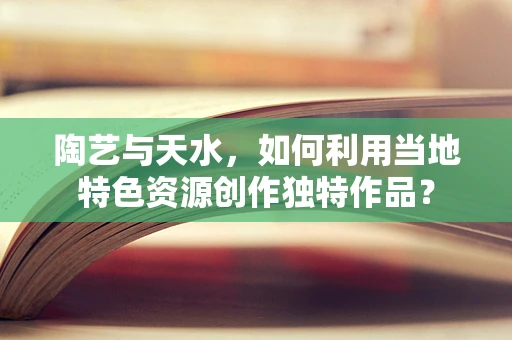 陶艺与天水，如何利用当地特色资源创作独特作品？