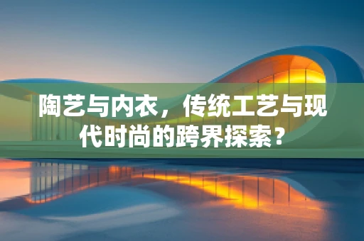 陶艺与内衣，传统工艺与现代时尚的跨界探索？
