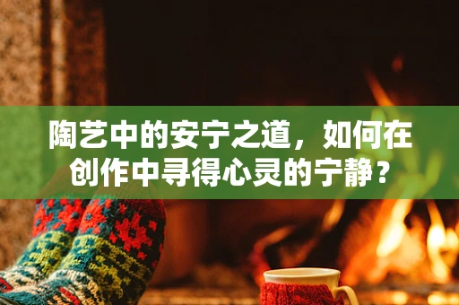 陶艺中的安宁之道，如何在创作中寻得心灵的宁静？