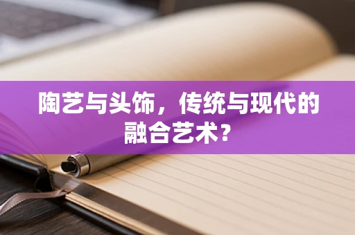 陶艺与头饰，传统与现代的融合艺术？